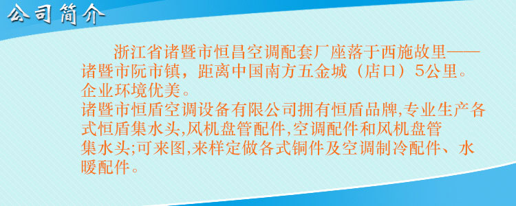 浙江省諸暨市恒昌空調(diào)配套廠座落于西施故里——諸暨市阮市鎮(zhèn)，距離中國南方五金城（店口）5公里。企業(yè)環(huán)境優(yōu)美，交通便利。 諸暨市恒盾空調(diào)設(shè)備有限公司擁有恒盾品牌,專業(yè)生產(chǎn)各式恒盾集水頭,風(fēng)機(jī)盤管配件,中央空調(diào)配件和風(fēng)機(jī)盤管集水頭;可來圖,來樣定做各式銅件及空調(diào)制冷配件、水暖配件;聯(lián)系人:梁云昌,聯(lián)系電話:013867587038.網(wǎng)址:http://www.ucsgroup.cn